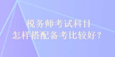 稅務(wù)師考試科目怎樣搭配備考比較好？