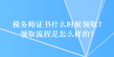 稅務(wù)師證書什么時候領(lǐng)取？領(lǐng)取流程是怎么樣的？