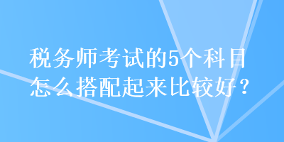 稅務(wù)師考試的5個科目怎么搭配起來比較好？