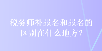 稅務師補報名和報名的區(qū)別在什么地方？