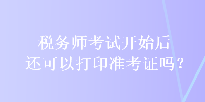 稅務(wù)師考試開(kāi)始后還可以打印準(zhǔn)考證嗎？