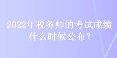 2022年稅務(wù)師的考試成績什么時候公布？