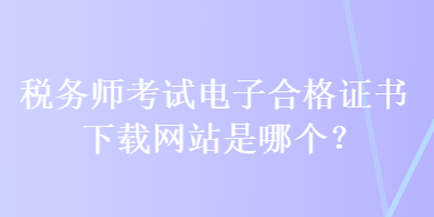 稅務(wù)師考試電子合格證書下載網(wǎng)站是哪個(gè)？