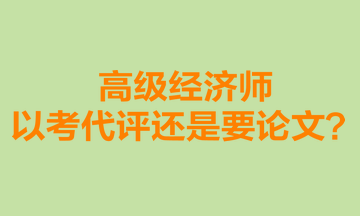 高級(jí)經(jīng)濟(jì)師以考代評(píng)還是要論文？