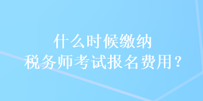 什么時候繳納稅務(wù)師考試報名費用？