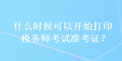 什么時(shí)候可以開始打印稅務(wù)師考試準(zhǔn)考證？