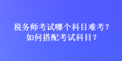 稅務(wù)師考試哪個科目難考？如何搭配考試科目？