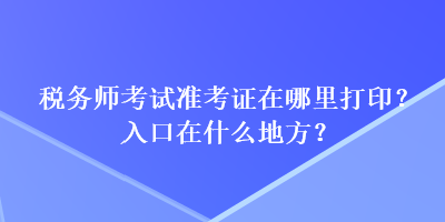 稅務(wù)師考試準(zhǔn)考證在哪里打印？入口在什么地方？