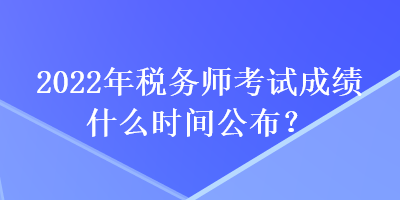 2022年稅務師考試成績什么時間公布？