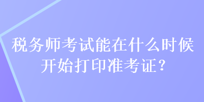 稅務(wù)師考試能在什么時(shí)候開(kāi)始打印準(zhǔn)考證？