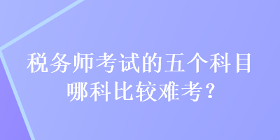 稅務(wù)師考試的五個(gè)科目哪科比較難考？