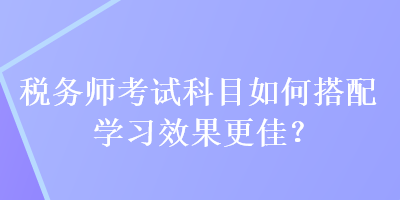 稅務(wù)師考試科目如何搭配學(xué)習(xí)效果更佳？