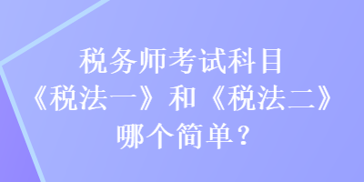 稅務(wù)師考試科目《稅法一》和《稅法二》哪個簡單？