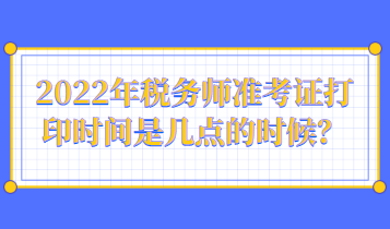 2022年稅務(wù)師準(zhǔn)考證打印時(shí)間是幾點(diǎn)的時(shí)候？