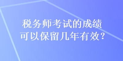 稅務(wù)師考試的成績(jī)可以保留幾年有效？