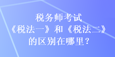 稅務(wù)師考試《稅法一》和《稅法二》的區(qū)別在哪里？