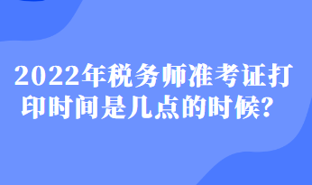 2022年稅務(wù)師準(zhǔn)考證打印時間是幾點的時候？