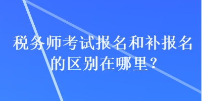 稅務(wù)師考試報名和補報名的區(qū)別在哪里？