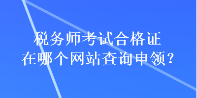 稅務(wù)師考試合格證在哪個(gè)網(wǎng)站查詢申領(lǐng)？