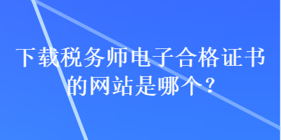 下載稅務(wù)師電子合格證書的網(wǎng)站是哪個(gè)？