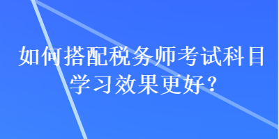 如何搭配稅務(wù)師考試科目學(xué)習(xí)效果更好？