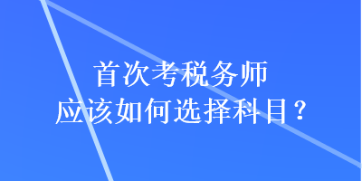 首次考稅務(wù)師應(yīng)該如何選擇科目？