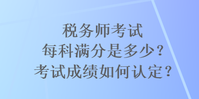 稅務(wù)師考試每科滿分是多少？考試成績?nèi)绾握J(rèn)定？