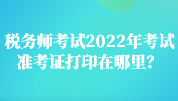 稅務(wù)師考試2022年考試準(zhǔn)考證打印在哪里？