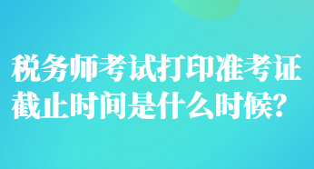 稅務(wù)師考試打印準(zhǔn)考證截止時(shí)間是什么時(shí)候？