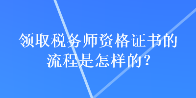 領(lǐng)取稅務(wù)師資格證書的流程是怎樣的？