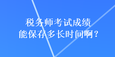 稅務(wù)師考試成績(jī)能保存多長(zhǎng)時(shí)間啊？