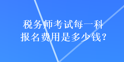 稅務(wù)師考試每一科報名費用是多少錢？