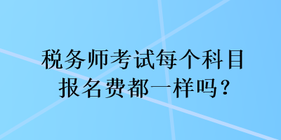 稅務(wù)師考試每個(gè)科目報(bào)名費(fèi)都一樣嗎？