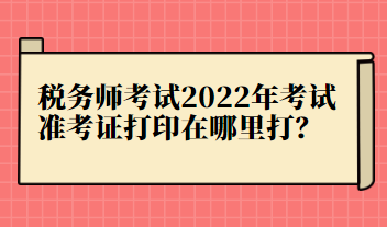 稅務(wù)師考試2022年考試準(zhǔn)考證打印在哪里打？