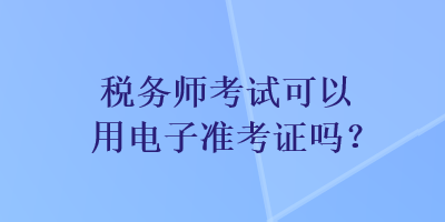 稅務(wù)師考試可以用電子準(zhǔn)考證嗎？