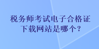 稅務(wù)師考試電子合格證下載網(wǎng)站是哪個？