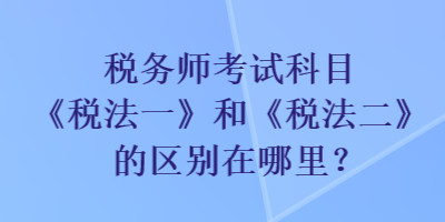 稅務師考試科目《稅法一》和《稅法二》的區(qū)別在哪里？