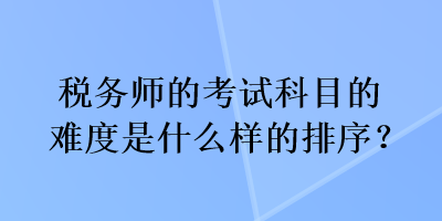 稅務(wù)師的考試科目的難度是什么樣的排序？