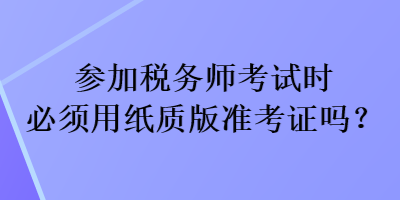 參加稅務(wù)師考試時(shí)必須用紙質(zhì)版準(zhǔn)考證嗎？