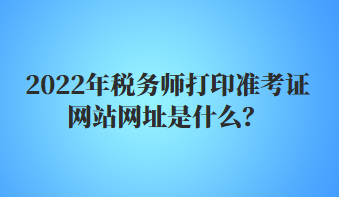 2022年稅務師打印準考證網(wǎng)站網(wǎng)址是什么？