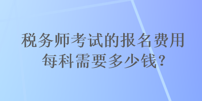 稅務(wù)師考試的報名費用每科需要多少錢？