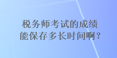 稅務(wù)師考試的成績能保存多長時(shí)間??？