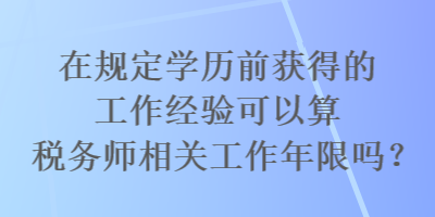 在規(guī)定學歷前獲得的工作經驗可以算稅務師相關工作年限嗎？