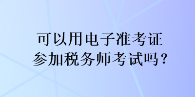 可以用電子準(zhǔn)考證參加稅務(wù)師考試嗎？