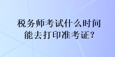 稅務(wù)師考試什么時(shí)間能去打印準(zhǔn)考證？