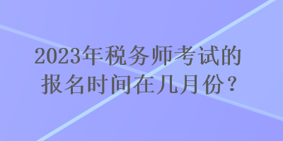 2023年稅務(wù)師考試的報(bào)名時(shí)間在幾月份？