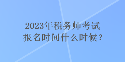 2023年稅務(wù)師考試報名時間什么時候？