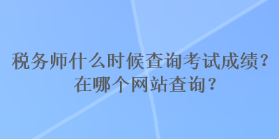 稅務(wù)師什么時(shí)候查詢(xún)考試成績(jī)？在哪個(gè)網(wǎng)站查詢(xún)？