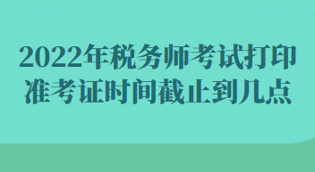 2022年稅務(wù)師考試打印準(zhǔn)考證時間截止到幾點