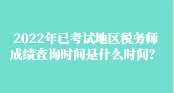 2022年已考試地區(qū)稅務師成績查詢時間是什么時間？